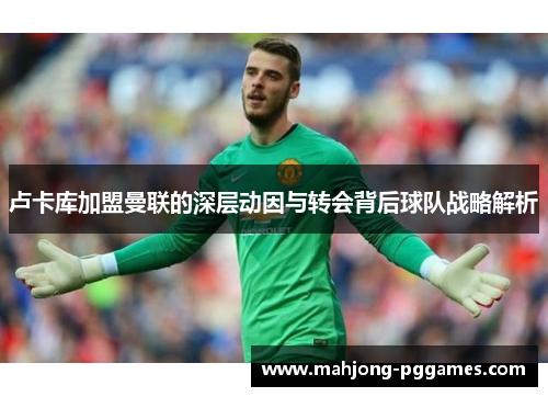 卢卡库加盟曼联的深层动因与转会背后球队战略解析