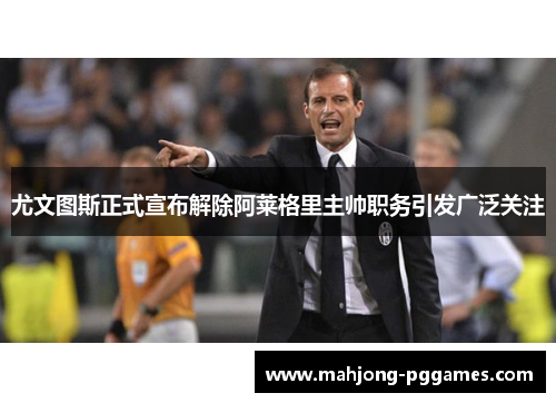 尤文图斯正式宣布解除阿莱格里主帅职务引发广泛关注