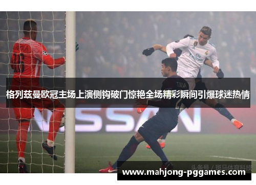 格列兹曼欧冠主场上演侧钩破门惊艳全场精彩瞬间引爆球迷热情