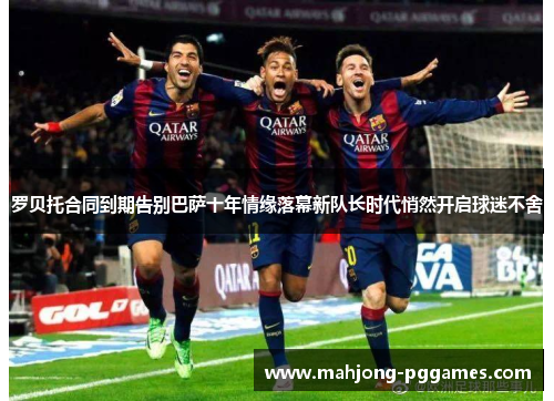 罗贝托合同到期告别巴萨十年情缘落幕新队长时代悄然开启球迷不舍