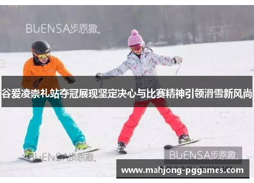 谷爱凌崇礼站夺冠展现坚定决心与比赛精神引领滑雪新风尚